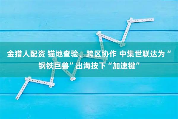 金猎人配资 锚地查验、跨区协作 中集世联达为“钢铁巨兽”出海按下“加速键”