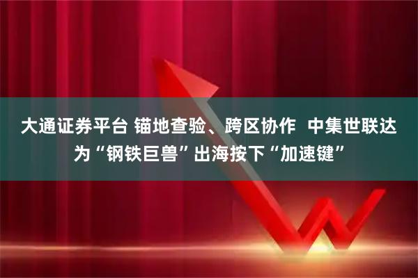 大通证券平台 锚地查验、跨区协作  中集世联达为“钢铁巨兽”出海按下“加速键”