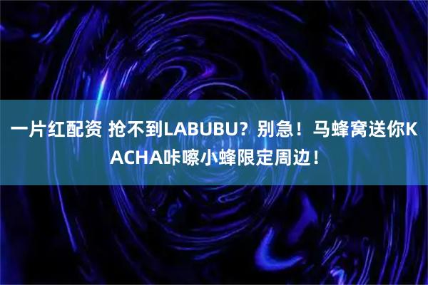 一片红配资 抢不到LABUBU？别急！马蜂窝送你KACHA咔嚓小蜂限定周边！