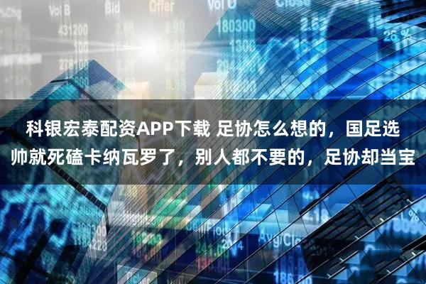 科银宏泰配资APP下载 足协怎么想的，国足选帅就死磕卡纳瓦罗了，别人都不要的，足协却当宝