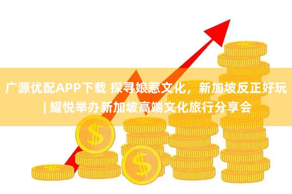 广源优配APP下载 探寻娘惹文化，新加坡反正好玩 | 耀悦举办新加坡高端文化旅行分享会