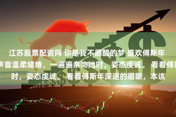 江苏股票配资网 你是我不愿醒的梦 盛欢傅斯年 “欢欢……” 男人的声音温柔缱绻，一遍遍亲吻她时，姿态虔诚。 看着傅斯年深邃的眉眼，本该