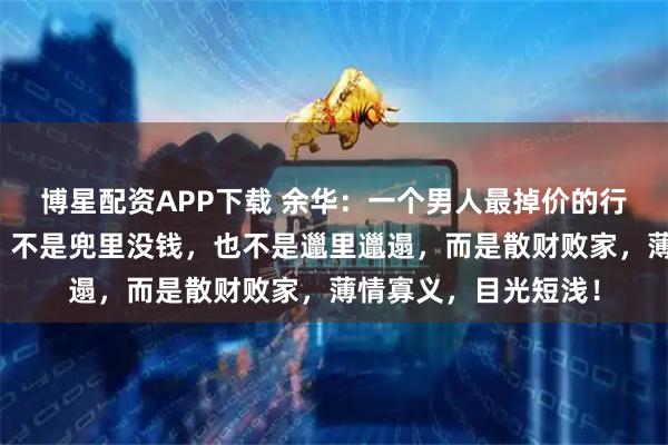 博星配资APP下载 余华：一个男人最掉价的行为，不是抽烟喝酒，不是兜里没钱，也不是邋里邋遢，而是散财败家，薄情寡义，目光短浅！