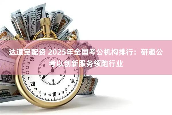 达道宝配资 2025年全国考公机构排行：研趣公考以创新服务领跑行业