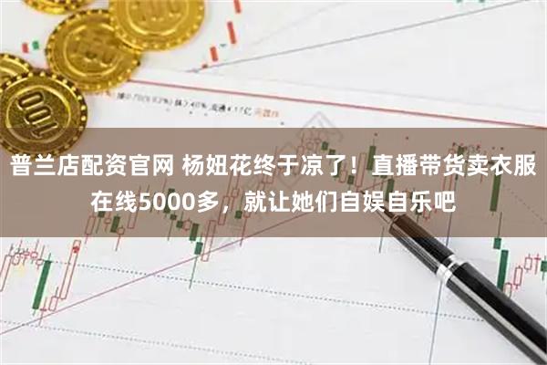普兰店配资官网 杨妞花终于凉了!直播带货卖衣服在线5000多,就让她们自娱自乐吧