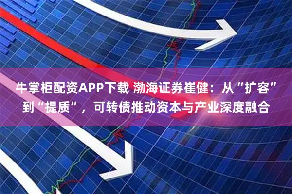 牛掌柜配资APP下载 渤海证券崔健：从“扩容”到“提质”，可转债推动资本与产业深度融合