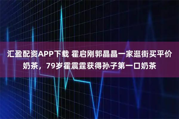 汇盈配资APP下载 霍启刚郭晶晶一家逛街买平价奶茶,79岁霍震霆获得孙子第一口奶茶