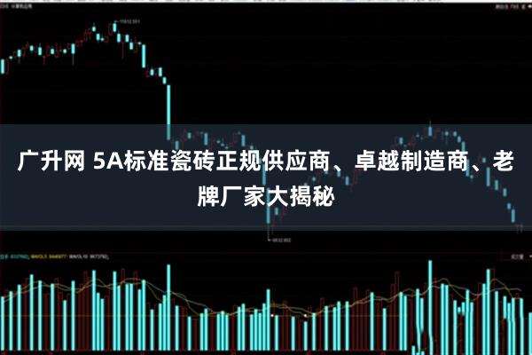 广升网 5A标准瓷砖正规供应商、卓越制造商、老牌厂家大揭秘