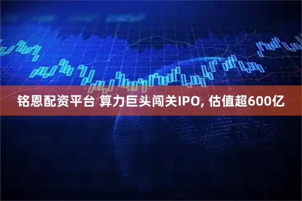 铭恩配资平台 算力巨头闯关IPO, 估值超600亿