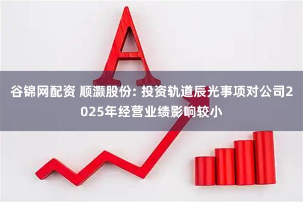 谷锦网配资 顺灏股份: 投资轨道辰光事项对公司2025年经营业绩影响较小