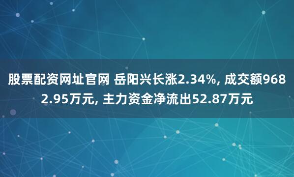 股票配资网址官网 岳阳兴长涨2.34%, 成交额9682.95万元, 主力资金净流出52.87万元