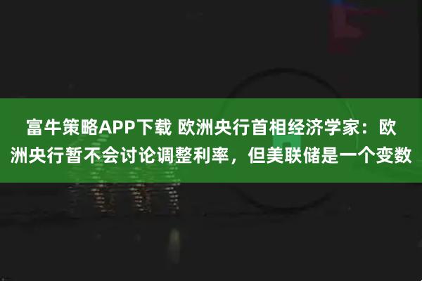 富牛策略APP下载 欧洲央行首相经济学家：欧洲央行暂不会讨论调整利率，但美联储是一个变数