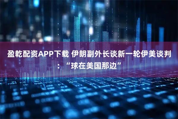 盈乾配资APP下载 伊朗副外长谈新一轮伊美谈判：“球在美国那边”