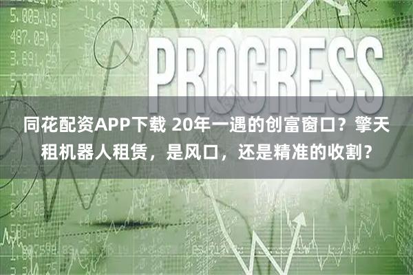 同花配资APP下载 20年一遇的创富窗口？擎天租机器人租赁，是风口，还是精准的收割？