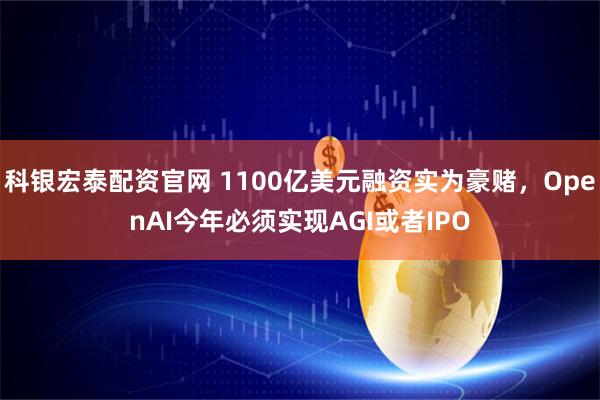 科银宏泰配资官网 1100亿美元融资实为豪赌，OpenAI今年必须实现AGI或者IPO