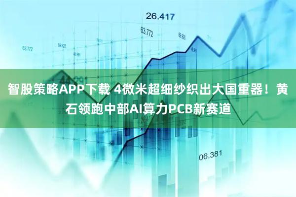 智股策略APP下载 4微米超细纱织出大国重器！黄石领跑中部AI算力PCB新赛道