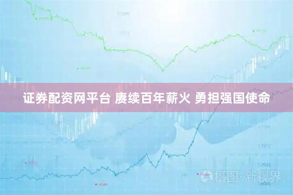 证券配资网平台 赓续百年薪火 勇担强国使命