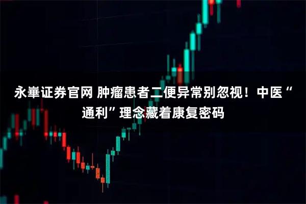 永崋证券官网 肿瘤患者二便异常别忽视！中医“通利”理念藏着康复密码