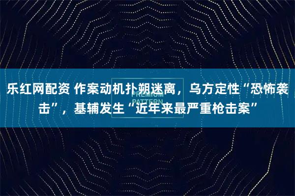 乐红网配资 作案动机扑朔迷离,乌方定性“恐怖袭击”,基辅发生“近年来最严重枪击案”