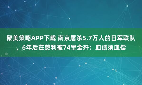 聚美策略APP下载 南京屠杀5.7万人的日军联队，6年后在慈利被74军全歼：血债须血偿