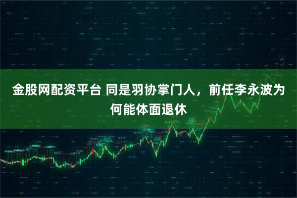 金股网配资平台 同是羽协掌门人，前任李永波为何能体面退休