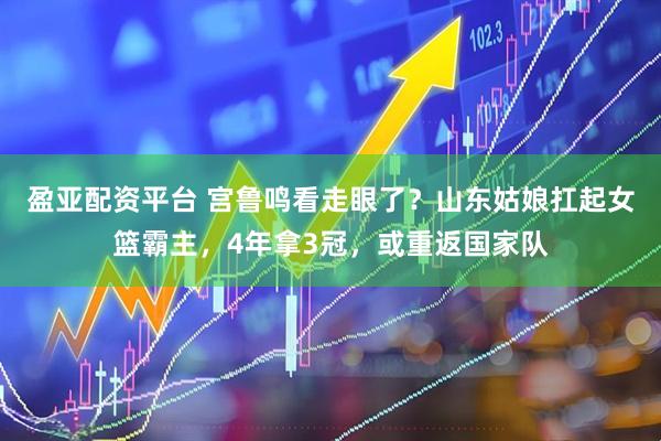 盈亚配资平台 宫鲁鸣看走眼了？山东姑娘扛起女篮霸主，4年拿3冠，或重返国家队