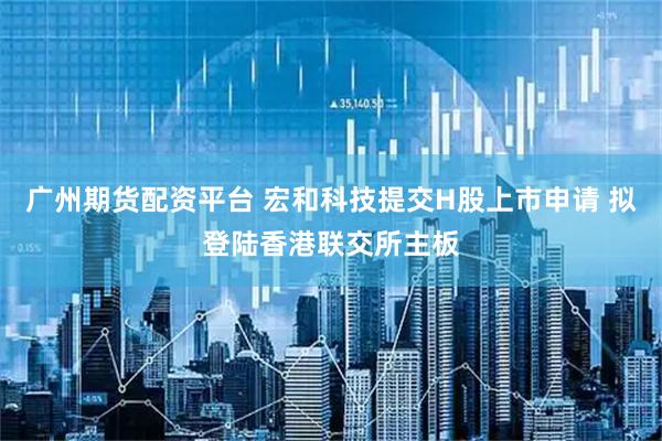 广州期货配资平台 宏和科技提交H股上市申请 拟登陆香港联交所主板