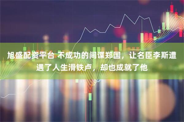 旭盛配资平台 不成功的间谍郑国，让名臣李斯遭遇了人生滑铁卢，却也成就了他