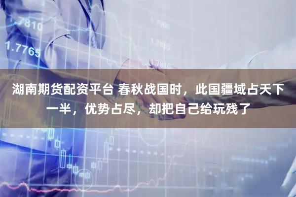 湖南期货配资平台 春秋战国时，此国疆域占天下一半，优势占尽，却把自己给玩残了